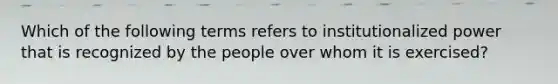 Which of the following terms refers to institutionalized power that is recognized by the people over whom it is exercised?