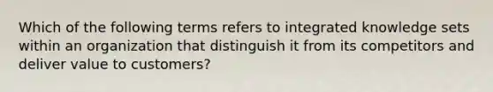 Which of the following terms refers to integrated knowledge sets within an organization that distinguish it from its competitors and deliver value to customers?