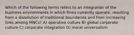 Which of the following terms refers to an integration of the business environments in which firms currently operate, resulting from a dissolution of traditional boundaries and from increasing links among MNCs? A) operative culture B) global corporate culture C) corporate integration D) moral universalism