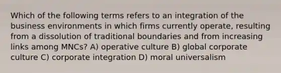 Which of the following terms refers to an integration of the business environments in which firms currently operate, resulting from a dissolution of traditional boundaries and from increasing links among MNCs? A) operative culture B) global corporate culture C) corporate integration D) moral universalism