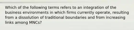 Which of the following terms refers to an integration of the business environments in which firms currently operate, resulting from a dissolution of traditional boundaries and from increasing links among MNCs?