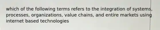 which of the following terms refers to the integration of systems, processes, organizations, value chains, and entire markets using internet based technologies