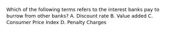 Which of the following terms refers to the interest banks pay to burrow from other banks? A. Discount rate B. Value added C. Consumer Price Index D. Penalty Charges