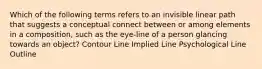 Which of the following terms refers to an invisible linear path that suggests a conceptual connect between or among elements in a composition, such as the eye-line of a person glancing towards an object? Contour Line Implied Line Psychological Line Outline