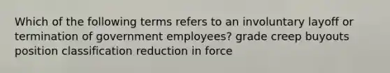 Which of the following terms refers to an involuntary layoff or termination of government employees? grade creep buyouts position classification reduction in force