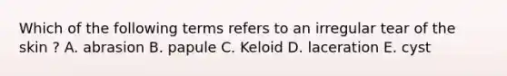 Which of the following terms refers to an irregular tear of the skin ? A. abrasion B. papule C. Keloid D. laceration E. cyst