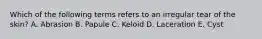 Which of the following terms refers to an irregular tear of the skin? A. Abrasion B. Papule C. Keloid D. Laceration E. Cyst