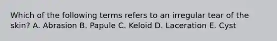 Which of the following terms refers to an irregular tear of the skin? A. Abrasion B. Papule C. Keloid D. Laceration E. Cyst