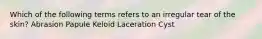 Which of the following terms refers to an irregular tear of the skin? Abrasion Papule Keloid Laceration Cyst
