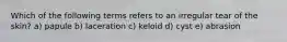 Which of the following terms refers to an irregular tear of the skin? a) papule b) laceration c) keloid d) cyst e) abrasion