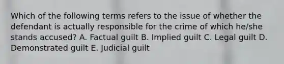 Which of the following terms refers to the issue of whether the defendant is actually responsible for the crime of which he/she stands accused? A. Factual guilt B. Implied guilt C. Legal guilt D. Demonstrated guilt E. Judicial guilt