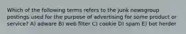 Which of the following terms refers to the junk newsgroup postings used for the purpose of advertising for some product or service? A) adware B) web filter C) cookie D) spam E) bot herder