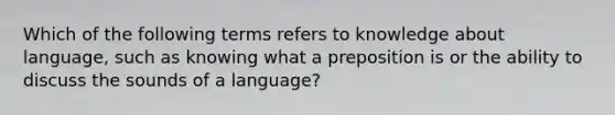 Which of the following terms refers to knowledge about language, such as knowing what a preposition is or the ability to discuss the sounds of a language?