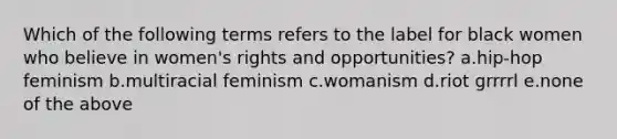 Which of the following terms refers to the label for black women who believe in women's rights and opportunities? a.hip-hop feminism b.multiracial feminism c.womanism d.riot grrrrl e.none of the above