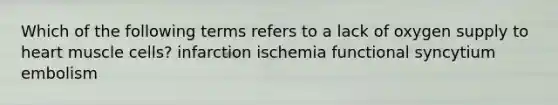 Which of the following terms refers to a lack of oxygen supply to heart muscle cells? infarction ischemia functional syncytium embolism