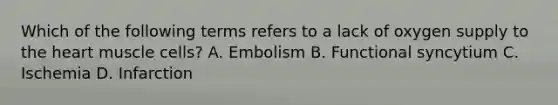 Which of the following terms refers to a lack of oxygen supply to the heart muscle cells? A. Embolism B. Functional syncytium C. Ischemia D. Infarction