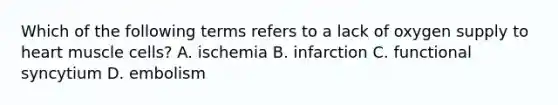 Which of the following terms refers to a lack of oxygen supply to heart muscle cells? A. ischemia B. infarction C. functional syncytium D. embolism