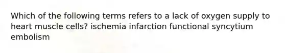 Which of the following terms refers to a lack of oxygen supply to heart muscle cells? ischemia infarction functional syncytium embolism