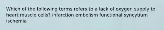 Which of the following terms refers to a lack of oxygen supply to heart muscle cells? infarction embolism functional syncytium ischemia