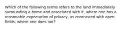 Which of the following terms refers to the land immediately surrounding a home and associated with it, where one has a reasonable expectation of privacy, as contrasted with open fields, where one does not?