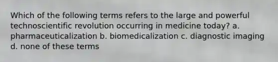 Which of the following terms refers to the large and powerful technoscientific revolution occurring in medicine today? a. pharmaceuticalization b. biomedicalization c. diagnostic imaging d. none of these terms