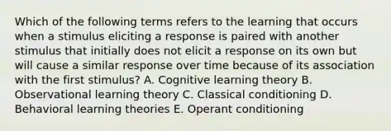 Which of the following terms refers to the learning that occurs when a stimulus eliciting a response is paired with another stimulus that initially does not elicit a response on its own but will cause a similar response over time because of its association with the first​ stimulus? A. Cognitive learning theory B. Observational learning theory C. Classical conditioning D. Behavioral learning theories E. Operant conditioning