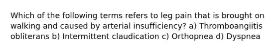 Which of the following terms refers to leg pain that is brought on walking and caused by arterial insufficiency? a) Thromboangiitis obliterans b) Intermittent claudication c) Orthopnea d) Dyspnea