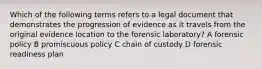 Which of the following terms refers to a legal document that demonstrates the progression of evidence as it travels from the original evidence location to the forensic laboratory? A forensic policy B promiscuous policy C chain of custody D forensic readiness plan