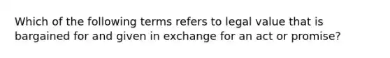 Which of the following terms refers to legal value that is bargained for and given in exchange for an act or promise?