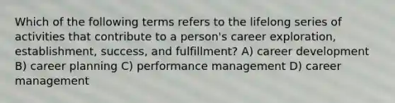 Which of the following terms refers to the lifelong series of activities that contribute to a person's career exploration, establishment, success, and fulfillment? A) career development B) career planning C) performance management D) career management