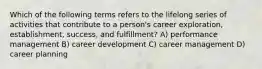 Which of the following terms refers to the lifelong series of activities that contribute to a person's career exploration, establishment, success, and fulfillment? A) performance management B) career development C) career management D) career planning