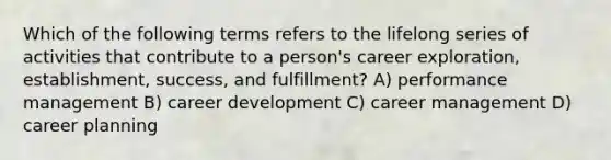 Which of the following terms refers to the lifelong series of activities that contribute to a person's career exploration, establishment, success, and fulfillment? A) performance management B) career development C) career management D) career planning