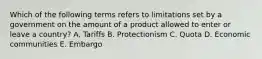 Which of the following terms refers to limitations set by a government on the amount of a product allowed to enter or leave a country? A. Tariffs B. Protectionism C. Quota D. Economic communities E. Embargo