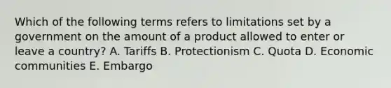 Which of the following terms refers to limitations set by a government on the amount of a product allowed to enter or leave a country? A. Tariffs B. Protectionism C. Quota D. Economic communities E. Embargo