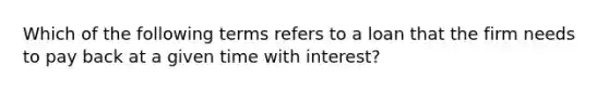 Which of the following terms refers to a loan that the firm needs to pay back at a given time with interest?