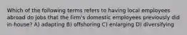 Which of the following terms refers to having local employees abroad do jobs that the firm's domestic employees previously did in-house? A) adapting B) offshoring C) enlarging D) diversifying