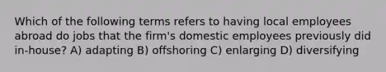 Which of the following terms refers to having local employees abroad do jobs that the firm's domestic employees previously did in-house? A) adapting B) offshoring C) enlarging D) diversifying