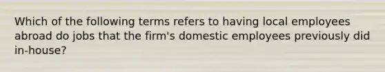 Which of the following terms refers to having local employees abroad do jobs that the firm's domestic employees previously did in-house?