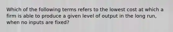 Which of the following terms refers to the lowest cost at which a firm is able to produce a given level of output in the long​ run, when no inputs are​ fixed?