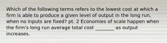 Which of the following terms refers to the lowest cost at which a firm is able to produce a given level of output in the long​ run, when no inputs are​ fixed? pt. 2 Economies of scale happen when the​ firm's long run average total cost​ ________ as output increases.