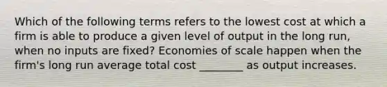 Which of the following terms refers to the lowest cost at which a firm is able to produce a given level of output in the long​ run, when no inputs are​ fixed? Economies of scale happen when the​ firm's long run average total cost​ ________ as output increases.