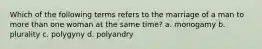 Which of the following terms refers to the marriage of a man to more than one woman at the same time? a. monogamy b. plurality c. polygyny d. polyandry