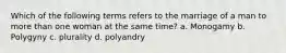 Which of the following terms refers to the marriage of a man to more than one woman at the same time? a. Monogamy b. Polygyny c. plurality d. polyandry