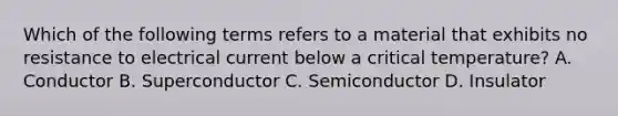 Which of the following terms refers to a material that exhibits no resistance to electrical current below a critical temperature? A. Conductor B. Superconductor C. Semiconductor D. Insulator