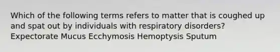 Which of the following terms refers to matter that is coughed up and spat out by individuals with respiratory disorders? Expectorate Mucus Ecchymosis Hemoptysis Sputum