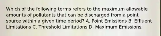 Which of the following terms refers to the maximum allowable amounts of pollutants that can be discharged from a point source within a given time period? A. Point Emissions B. Effluent Limitations C. Threshold Limitations D. Maximum Emissions