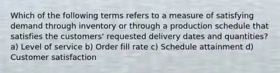 Which of the following terms refers to a measure of satisfying demand through inventory or through a production schedule that satisfies the customers' requested delivery dates and quantities? a) Level of service b) Order fill rate c) Schedule attainment d) Customer satisfaction