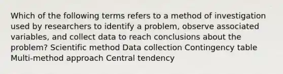 Which of the following terms refers to a method of investigation used by researchers to identify a problem, observe associated variables, and collect data to reach conclusions about the problem? Scientific method Data collection Contingency table Multi-method approach Central tendency