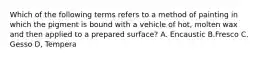 Which of the following terms refers to a method of painting in which the pigment is bound with a vehicle of hot, molten wax and then applied to a prepared surface? A. Encaustic B.Fresco C. Gesso D, Tempera