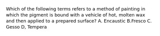 Which of the following terms refers to a method of painting in which the pigment is bound with a vehicle of hot, molten wax and then applied to a prepared surface? A. Encaustic B.Fresco C. Gesso D, Tempera